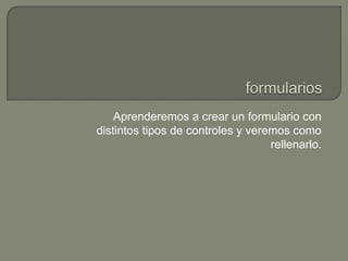 Aprenderemos a crear un formulario con
distintos tipos de controles y veremos como
rellenarlo.

 