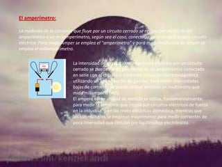 El amperímetro:
La medición de la corriente que fluye por un circuito cerrado se realiza por medio de un
amperímetro o un miliamperímetro, según sea el caso, conectado en serie en el propio circuito
eléctrico. Para medir Amper se emplea el "amperímetro" y para medir milésimas de Amper se
emplea el miliamperímetro.
La intensidad de circulación de corriente eléctrica por un circuito
cerrado se puede medir por medio de un amperímetro conectado
en serie con el circuito o mediante inducción electromagnética
utilizando un amperímetro de gancho. Para medir intensidades
bajas de corriente se puede utilizar también un multímetro que
mida miliamperio (mA).
El ampere como unidad de medida se utiliza, fundamentalmente,
para medir la corriente que circula por circuitos eléctricos de fuerza
en la industria, o en las redes eléctricas doméstica, mientras que
los submúltiplos se emplean mayormente para medir corrientes de
poca intensidad que circulan por los circuitos electrónicos.

 