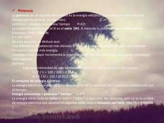  Potencia
La potencia de un aparato electrónico es la energía eléctrica consumida en una unidad de
tiempo (por lo general, un segundo).
potencia = energía consumida/ tiempo
P=E/t
La unidad de potencia en el SI es el vatio (W). A menudo la potencia viene expresada en
kilovatios. 1kW= 1000 W.
P = (VA-VB)*I
De esta ecuación se deduce que:
Una diferencia de potencial más elevada origina una potencia mayor, porque cada electrón
transporta mucha más energía.
Una intensidad mayor incrementa la potencia, pues hay más electrones que gastan su energía
cada segundo.
Ejemplo:
Calcula la intensidad de una bombilla de 100W a 220V y calcula su resistencia.
I = P / V = 100 / 200 = 0.45A
R = P / I2 = 100 / (0.45)2 = 483
El consumo de energía eléctrica:
La energía eléctrica consumida se calcula a partir de la expresión de la potencia multiplicada por
el tiempoEnergía consumida = potencia * tiempo E=P*t
La energía viene dada en Julios (1 Julio = 1 vatio * 1 segundo). No obstante, esta no es la unidad
de energía eléctrica que aparece en algunos sitios, sino el kilovatio por hora. 1Kw *h = 3600000
J.

 