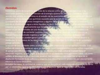 Electrólisis:
Electrolisis, parte de la química que trata de la relación entre las corrientes eléctricas y las
reacciones químicas, y de la conversión de la energía química en eléctrica y viceversa. En un
sentido más amplio, la electrolisis es el estudio de las reacciones químicas que producen efectos
eléctricos y de los fenómenos químicos causados por la acción de las corrientes o voltajes.
La mayoría de los compuestos inorgánicos y algunos de los orgánicos se ionizan al fundirse o
cuando se disuelven en agua u otros líquidos; es decir, sus moléculas se disocian en componentes
cargados positiva y negativamente que tienen la propiedad de conducir la corriente eléctrica. Si se
coloca un par de electrodos en una disolución de un electrolito (o compuesto ionizable) y se
conecta una fuente de corriente continua entre ellos, los iones positivos de la disolución se
mueven hacia el electrodo negativo y los iones negativos hacia el positivo. Al llegar a los
electrodos, los iones pueden ganar o perder electrones y transformarse en átomos neutros o
moléculas; la naturaleza de las reacciones del electrodo depende de la diferencia de potencial o
voltaje aplicado.
La acción de una corriente sobre un electrolito puede entenderse con un ejemplo sencillo. Si el
sulfato de cobre se disuelve en agua, se disocia en iones cobre positivos e iones sulfato negativos.
Al aplicar una diferencia de potencial a los electrodos, los iones cobre se mueven hacia el
electrodo negativo, se descargan, y se depositan en el electrodo como elemento cobre. Los iones
sulfato, al descargarse en el electrodo positivo, son inestables y combinan con el agua de la
disolución formando ácido sulfúrico y oxígeno. Esta descomposición producida por una corriente
eléctrica se llama electrólisis.
En todos los casos, la cantidad de material que se deposita en cada electrodo al pasar la corriente
por un electrolito sigue la ley descubierta por el químico físico británico Michael Faraday.

 