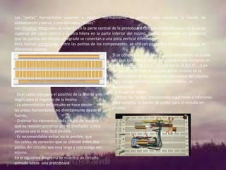 Las "pistas" horizontales superior e inferior normalmente se utilizan para conectar la fuente de
alimentación y tierra, y son llamados "Buses"
Los circuitos integrados se colocan en la parte central de la protoboard con una hilera de patas en la parte
superior del canal central y la otra hilera en la parte inferior del mismo. Puede observarse sin problema
que las patitas del circuito integrado se conectan a una pista vertical diferente.
Para realizar conexiones, entre las patitas de los componentes, se utilizan pequeños cables conectores de
diferentes colores.
Si se observa la protoboard con detenimiento se puede
ver que los orificios están etiquetados con números en
forma horizontal(1,2,3,...) y con letras (A,B,C,D...,J) en
forma vertical. Esto es así para evitar errores en la
interconexión de los diferentes elementos del circuito.
Para un uso eficiente de esta herramienta, se
recomienda:
- Trabajar en orden.
- Usar cable rojo para el positivo de la fuente y el
- Utilizar las "pistas" horizontales superiores e inferiores
negro para el negativo de la misma.
para conectar la fuente de poder para el circuito en
- La alimentación del circuito se hace desde
prueba.
las pistas horizontales, no directamente desde la
fuente.
- Ordenar los elementos del circuito de manera
que su revisión posterior por el diseñador u otra
persona sea lo más fácil posible.
- Es recomendable evitar, en lo posible, que
los cables de conexión que se utilicen entre dos
partes del circuito sea muy larga y sobresalga del
mismo.
En el siguiente diagrama se muestra un circuito
armado sobre una protoboard.

 