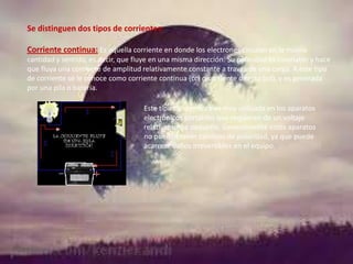 Se distinguen dos tipos de corrientes:
Corriente continua: Es aquella corriente en donde los electrones circulan en la misma
cantidad y sentido, es decir, que fluye en una misma dirección. Su polaridad es invariable y hace
que fluya una corriente de amplitud relativamente constante a través de una carga. A este tipo
de corriente se le conoce como corriente continua (cc) o corriente directa (cd), y es generada
por una pila o batería.
Este tipo de corriente es muy utilizada en los aparatos
electrónicos portátiles que requieren de un voltaje
relativamente pequeño. Generalmente estos aparatos
no pueden tener cambios de polaridad, ya que puede
acarrear daños irreversibles en el equipo.

 