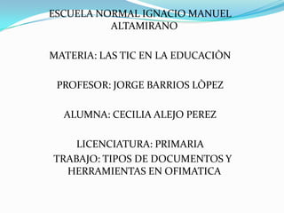 ESCUELA NORMAL IGNACIO MANUEL
ALTAMIRANO
MATERIA: LAS TIC EN LA EDUCACIÒN
PROFESOR: JORGE BARRIOS LÒPEZ
ALUMNA: CECILIA ALEJO PEREZ
LICENCIATURA: PRIMARIA
TRABAJO: TIPOS DE DOCUMENTOS Y
HERRAMIENTAS EN OFIMATICA

 