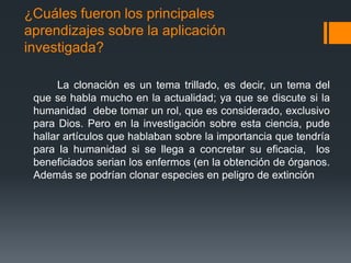 ¿Cuáles fueron los principales
aprendizajes sobre la aplicación
investigada?
La clonación es un tema trillado, es decir, un tema del
que se habla mucho en la actualidad; ya que se discute si la
humanidad debe tomar un rol, que es considerado, exclusivo
para Dios. Pero en la investigación sobre esta ciencia, pude
hallar artículos que hablaban sobre la importancia que tendría
para la humanidad si se llega a concretar su eficacia, los
beneficiados serian los enfermos (en la obtención de órganos.
Además se podrían clonar especies en peligro de extinción

 