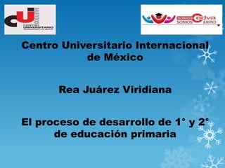 Centro Universitario Internacional
de México
Rea Juárez Viridiana
El proceso de desarrollo de 1° y 2°
de educación primaria

 