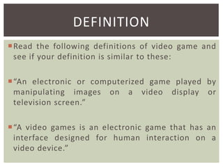 DEFINITION
Read the following definitions of video game and
see if your definition is similar to these:
“An electronic or computerized game played by
manipulating images on a video display or
television screen.”
“A video games is an electronic game that has an
interface designed for human interaction on a
video device.”

 