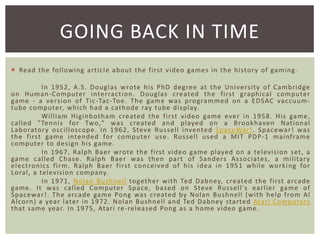 GOING BACK IN TIME
 Read the following article about the first video games in the history of gaming.

In 1952, A. S. Douglas wrote his PhD degree at the University of Cambridge
on Human-Computer interracti on . Douglas created t he first graphi cal computer
game - a versi on of Tic-Tac-Toe. The game was programmed on a EDSAC vaccuumtube computer, which had a cathode ray tube display.
William Higinbotham created the fi rst video game ever in 1958. His game,
called "Tenni s for Two," was created and played on a Brookhaven Nati onal
Laborator y oscilloscope. In 1962, Steve Russell invented SpaceWar !. Spacewar ! was
the first game intended for computer use. Russell used a MIT PDP- 1 mainf rame
computer to design his game.
In 1967, Ralph Baer wrote the fi rst video game played on a tel evisi on set , a
game called Chase. Ralph Baer was then part of Sande rs Associates, a militar y
el ect ronics fi rm. Ralph Baer fi rst concei ved of his i dea i n 1951 while worki ng for
Loral, a television company.
In 1971, Nolan Bushnell toget her wi th Ted Dabney, created the fi rst arcade
game. It was called Computer Space, based on Steve Russell's earli er game of
Spacewar !. The arcade game Pong was created by Nolan Bushnell (with help from Al
Alcorn) a year l ater in 1972. Nolan Bushnell and Ted Dabney started Atari Computers
that same year. In 1975, Atari re-rel eased Pong as a home video game.

 