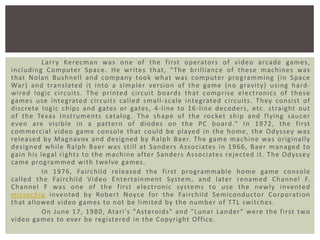 Larr y Kerecman was one of t he fi rst operators of video arcade games ,
including Computer Space. He writes that , "The brilliance of these machines was
that Nolan Bushnell and com pany took what was computer programming (in Space
War) and t ranslated it into a simpl er versi on of the game (no gravit y) using hardwired l ogi c ci rcuit s. The printed ci rcuit boards that comprise el ect ronics of t hese
games use integrated ci rcuits called small-scale integrated ci rcuits. They consist of
discrete l ogic chips and gates or gates, 4-line to 16-line decoders, etc. st raight out
of the Texas I nst ruments catalog . The shape of t he rocket ship and fl ying saucer
even are vi sible in a pattern of di odes on the PC board." In 1972, the fi rst
commerci al video game console that could be played in the home, the Odyssey was
released by Magnavox and designed by Ralph Baer. The game machine was originall y
designed while Ralph Baer was still at Sanders Associates i n 1966, Baer managed to
gain his l egal ri ghts to the machine after Sanders Associates rejected it. The Odyssey
came programmed with twelve games.
In 1976, Fai rchild rel eased the fi rst programmabl e home game consol e
called t he Fai rchild Video E ntertainment System, and later renamed Channel F.
Channel F was one of the first el ect ronic systems to use the new ly invented
microchip inve nted by Rober t Noyce for the Fai rchild Semiconductor Corporati on
that allowed video games to not be limited by the number of T TL switches.
On June 17, 1980, Atari 's "Asteroi ds" and "Lunar Lander" were the fi rst t wo
video games to ever be registered in the Copyright Office.

 