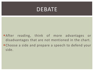 DEBATE

After reading, think of more advantages or
disadvantages that are not mentioned in the chart.
Choose a side and prepare a speech to defend your
side.

 