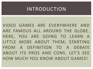 INTRODUCTION
VIDEO GAMES ARE EVERYWHERE AND
ARE FAMOUS ALL AROUND THE GLOBE.
HERE, YOU ARE GOING TO LEARN A
LITTLE MORE ABOUT THEM; STARTING
FROM A DEFINITION TO A DEBATE
ABOUT ITS PROS AND CONS. LET'S SEE
HOW MUCH YOU KNOW ABOUT GAMES!

 