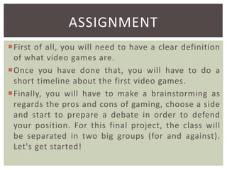 ASSIGNMENT
First of all, you will need to have a clear definition
of what video games are.
Once you have done that, you will have to do a
short timeline about the first video games.
Finally, you will have to make a brainstorming as
regards the pros and cons of gaming, choose a side
and start to prepare a debate in order to defend
your position. For this final project, the class will
be separated in two big groups (for and against).
Let's get started!

 