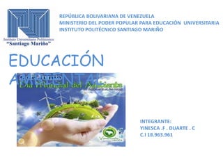 REPÚBLICA BOLIVARIANA DE VENEZUELA
MINISTERIO DEL PODER POPULAR PARA EDUCACIÓN UNIVERSITARIA
INSTITUTO POLITÉCNICO SANTIAGO MARIÑO

EDUCACIÓN
AMBIENTAL
INTEGRANTE:
YINESCA .F . DUARTE . C
C.I 18.963.961

 