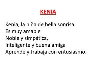 KENIA
Kenia, la niña de bella sonrisa
Es muy amable
Noble y simpática,
Inteligente y buena amiga
Aprende y trabaja con entusiasmo.
 