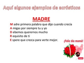 MADRE
M adre primera palabra que dije cuando crecía
A migas por siempre tu y yo
D ebemos querernos mucho
R equisito de ti
E spere que crezca para verte mejor.
 