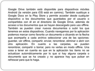 Google Drive también está disponible para dispositivos móviles
Android (la versión para iOS está en camino). También sustituye a
Google Docs en la Play Store y permite acceder desde cualquier
dispositivo a los documentos que guardados por el usuario o
compartidos con él en el directorio de Google Drive, además de
acceso a los documentos que se hayan descargado para uso offline.
También se pueden crear nuevos documentos o subir los que
tenemos en estos dispositivos. Cuando navegamos por la aplicación
podemos marcar como favorito un documento o clicando en la flecha
que acompaña a cada archivo seleccionar una de las opciones:
guardar, ver offline, compartir, enviar, renombrar, eliminar o abrir con
otra aplicación. En cuanto a las carpetas, se pueden
renombrar, compartir o borrar, pero no verlas en modo offline. Una
cosa a tener en cuenta es que en la aplicación los ítems no se
actualizan automáticamente por lo que si hay alguna carpeta o
documento que se ha creado y no aparece hay que pulsar en
refrescar para que lo haga.

 