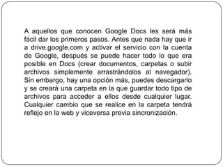 A aquellos que conocen Google Docs les será más
fácil dar los primeros pasos. Antes que nada hay que ir
a drive.google.com y activar el servicio con la cuenta
de Google, después se puede hacer todo lo que era
posible en Docs (crear documentos, carpetas o subir
archivos simplemente arrastrándolos al navegador).
Sin embargo, hay una opción más, puedes descargarlo
y se creará una carpeta en la que guardar todo tipo de
archivos para acceder a ellos desde cualquier lugar.
Cualquier cambio que se realice en la carpeta tendrá
reflejo en la web y viceversa previa sincronización.

 