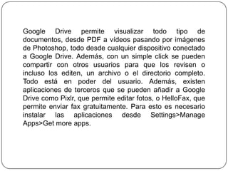 Google Drive permite visualizar todo tipo de
documentos, desde PDF a vídeos pasando por imágenes
de Photoshop, todo desde cualquier dispositivo conectado
a Google Drive. Además, con un simple click se pueden
compartir con otros usuarios para que los revisen o
incluso los editen, un archivo o el directorio completo.
Todo está en poder del usuario. Además, existen
aplicaciones de terceros que se pueden añadir a Google
Drive como Pixlr, que permite editar fotos, o HelloFax, que
permite enviar fax gratuitamente. Para esto es necesario
instalar las aplicaciones desde Settings>Manage
Apps>Get more apps.

 