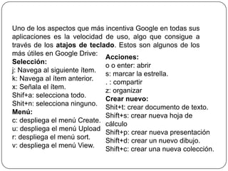 Uno de los aspectos que más incentiva Google en todas sus
aplicaciones es la velocidad de uso, algo que consigue a
través de los atajos de teclado. Estos son algunos de los
más útiles en Google Drive:
Acciones:
Selección:
o o enter: abrir
j: Navega al siguiente ítem.
s: marcar la estrella.
k: Navega al ítem anterior.
. : compartir
x: Señala el ítem.
z: organizar
Shif+a: selecciona todo.
Crear nuevo:
Shit+n: selecciona ninguno.
Shit+t: crear documento de texto.
Menú:
Shift+s: crear nueva hoja de
c: despliega el menú Create.
cálculo
u: despliega el menú Upload
Shift+p: crear nueva presentación
r: despliega el menú sort.
Shift+d: crear un nuevo dibujo.
v: despliega el menú View.
Shift+c: crear una nueva colección.

 