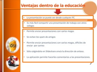 • La presentación se puede ver desde cualquier PC

• Es más fácil compartir una presentación de trabajo con otros
colegas
• Permite enviar presentaciones con varios megas
• Se evitan los spam de amigos
• Permite enviar presentaciones con varios megas, difíciles de
enviar por correo
• Sólo colgándola en Slideshare envía la dirección de enlace.
• La aplicación permite hacerles comentarios a las presentaciones.

 