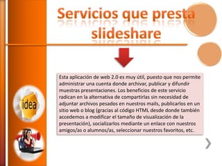 Esta aplicación de web 2.0 es muy útil, puesto que nos permite
administrar una cuenta donde archivar, publicar y difundir
muestras presentaciones. Los beneficios de este servicio
radican en la alternativa de compartirlas sin necesidad de
adjuntar archivos pesados en nuestros mails, publicarlos en un
sitio web o blog (gracias al código HTML desde donde también
accedemos a modificar el tamaño de visualización de la
presentación), socializarlos mediante un enlace con nuestros
amigos/as o alumnos/as, seleccionar nuestros favoritos, etc.

 