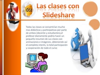 Todas las clases se convertirían mucho
mas didácticas y participativas por parte
de ambos (docente y estudiantes),el
profesor diariamente podría hacer un
pequeño resumen de sus clases con
animaciones e imágenes, obteniendo así
el completo interés, la total participación
y cooperación de todo el curso

 