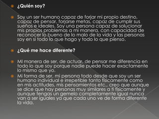 

¿Quién soy?



Soy un ser humano capaz de forjar mi propio destino,
capaz de pensar, forjarse metas, capaz de cumplir sus
sueños e ideales. Soy una persona capaz de solucionar
mis propios problemas a mi manera, con capacidad de
reconocer lo bueno de lo malo de la vida y las personas
soy en si todo lo que hago y todo lo que pienso.



¿Qué me hace diferente?

MI manera de ser, de actuar, de pensar me diferencia en
todo lo que soy porque nadie puede hacer exactamente
lo mismo que yo.
 Mi forma de ser, mi persona todo desde que soy un ser
humano individual e irrepetible tanto físicamente como
en mis actitudes, mis pensamientos etc., creo que aunque
se dice que hay personas muy similares a ti físicamente y
aunque tengas un gemelo completamente igual nunca
van a ser iguales ya que cada uno ve de forma diferente
la vida.


 