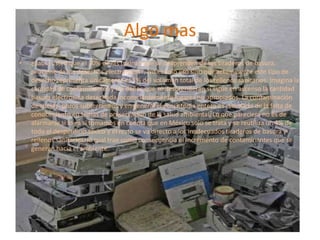 Algo mas
•

¿Sabía usted que el 70% de las toxinas que se desprenden de los tiraderos de basura,
proviene de los desechos electrónicos?, No es solo eso sino que actualmente este tipo de
desecho representa únicamente el 1% del volumen total de los rellenos sanitarios. Imagina la
cantidad de contaminantes y los daños que se desprenderán si sigue en ascenso la cantidad
basura electrónica desechada inconscientemente lugares no apropiados. La contaminación
de suelos, pozos subterráneos y en general el ecosistema entero es resultado de la falta de
conocimiento en temas de preservación de la salud ambiental. Lo que pareciera no es de
alarmarse si lo es si tomamos en cuenta que en México solo se trata y se reutiliza un 4% de
todo el desperdicio tóxico y el resto se va directo a los inadecuados tiraderos de basura y
rellenos sanitarios, lo cual trae como consecuencia el incremento de contaminantes que se
generan hacia el ambiente.

 