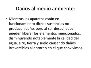 Daños al medio ambiente:
• Mientras los aparatos están en
funcionamiento dichas sustancias no
producen daño, pero al ser desechados
pueden liberar los elementos mencionados,
disminuyendo notablemente la calidad del
agua, aire, tierra y suelo causando daños
irreversibles al entorno en el que convivimos.

 