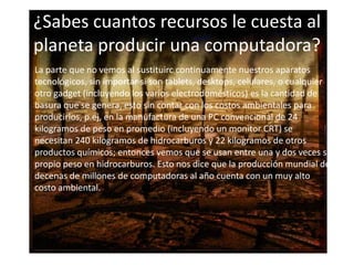 ¿Sabes cuantos recursos le cuesta al
planeta producir una computadora?
• La parte que no vemos al sustituirc continuamente nuestros aparatos
tecnológicos, sin importar si son tablets, desktops, celulares, o cualquier
otro gadget (incluyendo los varios electrodomésticos) es la cantidad de
basura que se genera, esto sin contar con los costos ambientales para
producirlos, p.ej, en la manufactura de una PC convencional de 24
kilogramos de peso en promedio (incluyendo un monitor CRT) se
necesitan 240 kilogramos de hidrocarburos y 22 kilogramos de otros
productos químicos; entonces vemos que se usan entre una y dos veces su
propio peso en hidrocarburos. Esto nos dice que la producción mundial de
decenas de millones de computadoras al año cuenta con un muy alto
costo ambiental.

 
