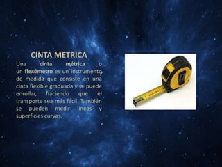 CINTA METRICA
Una
cinta
métrica
o
un flexómetro es un instrumento
de medida que consiste en una
cinta flexible graduada y se puede
enrollar,
haciendo
que
el
transporte sea más fácil. También
se pueden medir líneas y
superficies curvas.

 