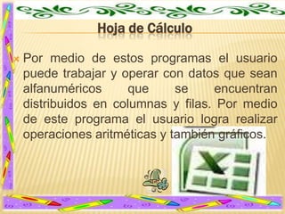 Hoja de Cálculo


Por medio de estos programas el usuario
puede trabajar y operar con datos que sean
alfanuméricos
que
se
encuentran
distribuidos en columnas y filas. Por medio
de este programa el usuario logra realizar
operaciones aritméticas y también gráficos.

 