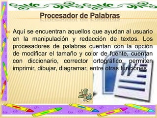 Procesador de Palabras


Aquí se encuentran aquellos que ayudan al usuario
en la manipulación y redacción de textos. Los
procesadores de palabras cuentan con la opción
de modificar el tamaño y color de fuente, cuentan
con diccionario, corrector ortográfico, permiten
imprimir, dibujar, diagramar, entre otras funciones

 