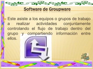 Software de Groupware


Este asiste a los equipos o grupos de trabajo
a
realizar
actividades
conjuntamente
controlando el flujo de trabajo dentro del
grupo y compartiendo información entre
ellos.

 