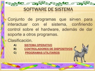 SOFTWARE DE SISTEMA
Conjunto de programas que sirven para
interactuar con el sistema, confiriendo
control sobre el hardware, además de dar
soporte a otros programas.
 Clasificación.


A)
B)
C)

SISTEMA OPERATIVO
CONTROLADORES DE DISPOSITIVOS
PROGRAMAS UTILITARIOS

 
