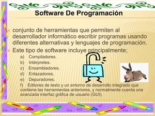 Software De Programación




conjunto de herramientas que permiten al
desarrollador informático escribir programas usando
diferentes alternativas y lenguajes de programación.
Este tipo de software incluye principalmente;
a) Compiladores.
b) Intérpretes.
c) Ensambladores.
d) Enlazadores.
e) Depuradores.
f) Editores de texto y un entorno de desarrollo integrado que
contiene las herramientas anteriores, y normalmente cuenta una
avanzada interfaz gráfica de usuario (GUI).

 