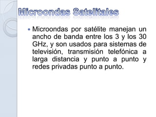 

Microondas por satélite manejan un
ancho de banda entre los 3 y los 30
GHz, y son usados para sistemas de
televisión, transmisión telefónica a
larga distancia y punto a punto y
redes privadas punto a punto.

 