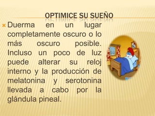OPTIMICE SU SUEÑO
 Duerma
en un lugar
completamente oscuro o lo
más
oscuro
posible.
Incluso un poco de luz
puede alterar su reloj
interno y la producción de
melatonina y serotonina
llevada a cabo por la
glándula pineal.

 