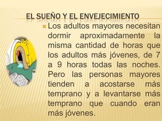 EL SUEÑO Y EL ENVEJECIMIENTO
 Los adultos mayores necesitan
dormir aproximadamente la
misma cantidad de horas que
los adultos más jóvenes, de 7
a 9 horas todas las noches.
Pero las personas mayores
tienden a acostarse más
temprano y a levantarse más
temprano que cuando eran
más jóvenes.

 