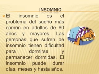 INSOMNIO
 El
insomnio
es
el
problema del sueño más
común en adultos de 60
años y mayores. Las
personas que sufren de
insomnio tienen dificultad
para
dormirse
y
permanecer dormidas. El
insomnio puede durar
días, meses y hasta años.

 