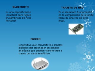 BLUETOOTH

TARJETA DE RED

es una especificación
industrial para Redes
Inalámbricas de Área
Personal

Es el elemento fundamental
en la composición de la parte
física de una red de área
local.

MODEM
Dispositivo que convierte las señales
digitales del ordenador en señales
analógica que pueden transmitirse a
través del canal telefónico.

 