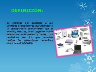 DEFINICIÓN:
Se entiende por periférico a las
unidades o dispositivos que permiten a
la computadora comunicarse con el
exterior, esto es, tanto ingresar como
exteriorizar información y datos. Los
periféricos son los que permiten
realizar las operaciones conocidas
como de entrada/salida

 