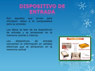 Son
aquellos
que
sirven
para
introducir datos a la computadora
para su proceso.

Los datos se leen de los dispositivos
de entrada y se almacenan en la
memoria central o interna.
Los
dispositivos
de
entrada
convierten la información en señales
eléctricas que se almacenan en la
memoria central

 