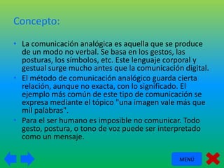 Concepto:
• La comunicación analógica es aquella que se produce
de un modo no verbal. Se basa en los gestos, las
posturas, los símbolos, etc. Este lenguaje corporal y
gestual surge mucho antes que la comunicación digital.
• El método de comunicación analógico guarda cierta
relación, aunque no exacta, con lo significado. El
ejemplo más común de este tipo de comunicación se
expresa mediante el tópico "una imagen vale más que
mil palabras".
• Para el ser humano es imposible no comunicar. Todo
gesto, postura, o tono de voz puede ser interpretado
como un mensaje.
MENÚ

 
