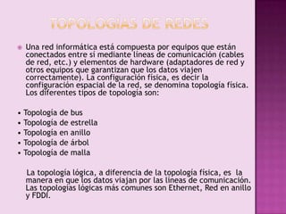 

Una red informática está compuesta por equipos que están
conectados entre sí mediante líneas de comunicación (cables
de red, etc.) y elementos de hardware (adaptadores de red y
otros equipos que garantizan que los datos viajen
correctamente). La configuración física, es decir la
configuración espacial de la red, se denomina topología física.
Los diferentes tipos de topología son:

• Topología de bus
• Topología de estrella
• Topología en anillo
• Topología de árbol
• Topología de malla
La topología lógica, a diferencia de la topología física, es la
manera en que los datos viajan por las líneas de comunicación.
Las topologías lógicas más comunes son Ethernet, Red en anillo
y FDDI.

 