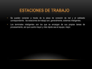 •

Se pueden conectar a través de la placa de conexión de red y el cableado
correspondiente. las estaciones de trabajo son, generalmente, sistemas inteligentes.

•

Los terminales inteligentes son los que se encargan de sus propias tareas de
procesamiento, así que cuanto mayor y más rápido sea el equipo, mejor.

 