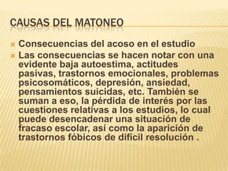 CAUSAS DEL MATONEO
Consecuencias del acoso en el estudio
 Las consecuencias se hacen notar con una
evidente baja autoestima, actitudes
pasivas, trastornos emocionales, problemas
psicosomáticos, depresión, ansiedad,
pensamientos suicidas, etc. También se
suman a eso, la pérdida de interés por las
cuestiones relativas a los estudios, lo cual
puede desencadenar una situación de
fracaso escolar, así como la aparición de
trastornos fóbicos de difícil resolución .


 