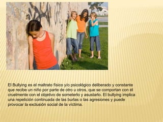 El Bullying es el maltrato físico y/o psicológico deliberado y constante
que recibe un niño por parte de otro u otros, que se comportan con él
cruelmente con el objetivo de someterlo y asustarlo. El bullying implica
una repetición continuada de las burlas o las agresiones y puede
provocar la exclusión social de la víctima.

 