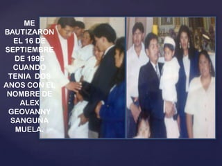 ME
BAUTIZARON
EL 16 DE
SEPTIEMBRE
DE 1995
CUANDO
TENIA DOS
ANOS CON EL
NOMBRE DE
ALEX
GEOVANNY
SANGUÑA
MUELA.

 