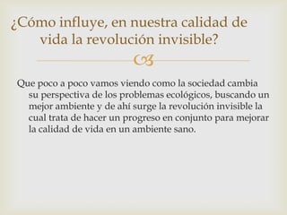 ¿Cómo influye, en nuestra calidad de
vida la revolución invisible?



Que poco a poco vamos viendo como la sociedad cambia
su perspectiva de los problemas ecológicos, buscando un
mejor ambiente y de ahí surge la revolución invisible la
cual trata de hacer un progreso en conjunto para mejorar
la calidad de vida en un ambiente sano.

 