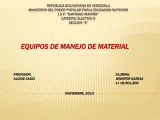 REPUBLICA BOLIVARIANA DE VENEZUELA
MINISTERIO DEL PODER POPULAR PARLA EDUCACION SUPERIOR
I.U.P. “SANTIAGO MARIÑO”
CATEDRA: ELECTIVA IV
SECCION “S”

EQUIPOS DE MANEJO DE MATERIAL

PROFESOR:
ALCIDE CADIZ

ALUMNA:
JENNIFER GARCIA
c.I 18.901.206
NOVIEMBRE, 2013

 